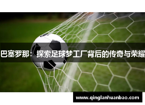 巴塞罗那：探索足球梦工厂背后的传奇与荣耀