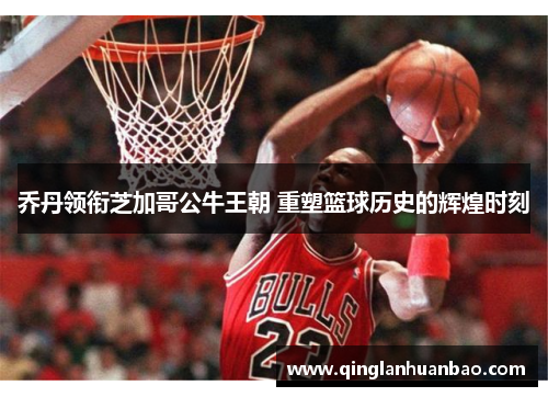 乔丹领衔芝加哥公牛王朝 重塑篮球历史的辉煌时刻