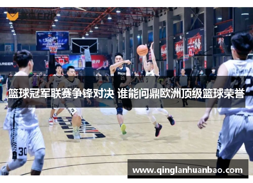 篮球冠军联赛争锋对决 谁能问鼎欧洲顶级篮球荣誉
