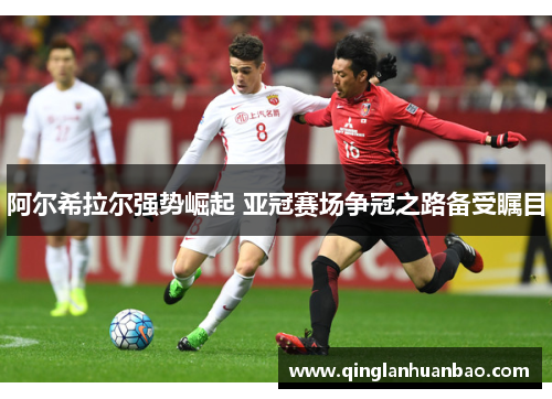 阿尔希拉尔强势崛起 亚冠赛场争冠之路备受瞩目