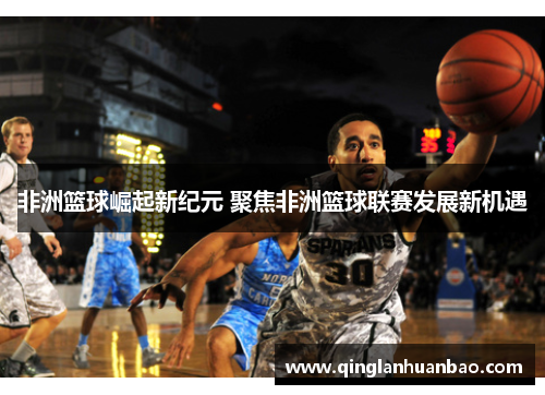 非洲篮球崛起新纪元 聚焦非洲篮球联赛发展新机遇