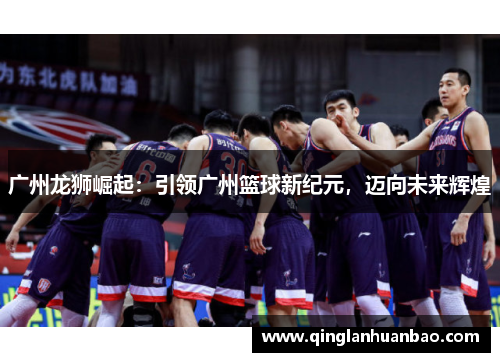 广州龙狮崛起：引领广州篮球新纪元，迈向未来辉煌