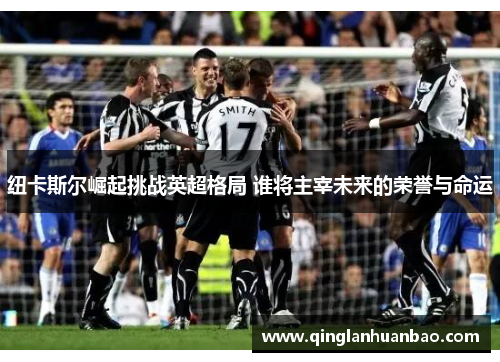 纽卡斯尔崛起挑战英超格局 谁将主宰未来的荣誉与命运